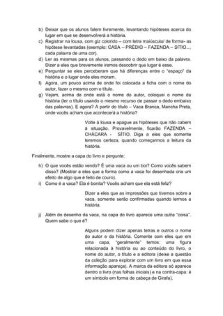 b) Deixar que os alunos falem livremente, levantando hipóteses acerca do
lugar em que se desenvolverá a história.
c) Registrar na lousa, com giz colorido – com letra maiúscula/ de forma- as
hipótese levantadas (exemplo: CASA – PRÉDIO – FAZENDA – SÍTIO...,
cada palavra de uma cor).
d) Ler as mesmas para os alunos, passando o dedo em baixo da palavra.
Dizer a eles que brevemente iremos descobrir que lugar é esse.
e) Perguntar se eles perceberam que há diferenças entre o “espaço” da
história e o lugar onde eles moram.
f) Agora, um pouco acima de onde foi colocada a ficha com o nome do
autor, fazer o mesmo com o título.
g) Vejam, acima de onde está o nome do autor, coloquei o nome da
história (ler o título usando o mesmo recurso de passar o dedo embaixo
das palavras). E agora? A partir do título – Vaca Branca, Mancha Preta,
onde vocês acham que acontecerá a história?
Volte à lousa e apague as hipóteses que não cabem
à situação. Provavelmente, ficarão FAZENDA –
CHÁCARA - SÍTIO. Diga a eles que somente
teremos certeza, quando começarmos a leitura da
história.
Finalmente, mostre a capa do livro e pergunte:
h) O que vocês estão vendo? É uma vaca ou um boi? Como vocês sabem
disso? (Mostrar a eles que a forma como a vaca foi desenhada cria um
efeito de algo que é feito de couro).
i) Como é a vaca? Ela é bonita? Vocês acham que ela está feliz?
Dizer a eles que as impressões que tivemos sobre a
vaca, somente serão confirmadas quando lermos a
história.
j) Além do desenho da vaca, na capa do livro aparece uma outra “coisa”.
Quem sabe o que é?
Alguns podem dizer apenas letras e outros o nome
do autor e da história. Comente com eles que em
uma capa, “geralmente” temos: uma figura
relacionada à história ou ao conteúdo do livro, o
nome do autor, o título e a editora (deixe a questão
da coleção para explorar com um livro em que essa
informação apareça). A marca da editora só aparece
dentro o livro (nas folhas iniciais) e na contra-capa: é
um símbolo em forma de cabeça de Girafa).
 