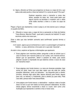k) Agora, olhando as fichas que pregamos na lousa e a capa do livro, que
sabe onde está escrito o título da história? E o nome do autor? Por que?
Explorar aspectos como o tamanho e cores das
letras, posição na capa, etc. Você pode pedir que
alguns alunos se levantem e mostrem com o dedo
onde estão escritos o título e o autor na capa do
livro.
Pegue a figura que representa a vaca e peça a um dos alunos que a coloque
no quadro de feltro.
l) Olhando a nossa vaca, a capa do livro e pensando no título da história
“Vaca Branca, Mancha Preta”, qual será o assunto da história? O autor
escreveu sobre uma vaca que...
Dizer a eles que isso também somente será confirmado quando lermos a
história.
m) E assim, agora que já conhecemos o autor e a personagem principal da
história – a vaca, abriremos o livro para ver o que este “esconde”...
Ao abrir o livro, explorar as figuras e informações que aparecem:
 Duas páginas com manchas pretas: perguntar a eles se acham que a
vaca é branca com mancha preta ou se é preta, com mancha branca.
Deixar que se aproximem, olhem e passem as mãos, pois essas
páginas causam a impressão de que estamos vendo o couro da vaca
em “tamanho maior”.
 Duas páginas com fundo branco, e a vaca em diversas posições, logo
acima do título: fazer com que eles vejam que ela está em várias
posições diferentes, como se estivesse – da esquerda para a direita:
primeiro, olhando algo atrás dela; depois olhando para frente; depois
para nós, os leitores; e, finalmente, para a direita (ou para trás). Pela
cara dela, parece estar meio desconfiada.
 Uma página com fundo branco: a dedicatória – explicar a eles a função
disso no livro e que nem todos os livros possuem dedicatória. Ao lado
dessa página, temos novamente o título e o autor, bem como uma
ilustração que representa o cenário e traz a nossa vaca.
 