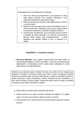SEQUÊNCIA 3: Contando a história...
 Recursos Materiais: livro; quadro mural forrado com feltro verde no
qual já esteja pregado o cenário da história; uma caixa com figuras que
representem as ilustrações do livro (estas serão colocadas no mural
pelos alunos, ao longo da leitura).
a) Após a leitura do texto (p.06), perguntar aos alunos:
1. Vocês querem ver a vaca? (mostrar ilustração da página 07 e depois
pedir a um aluno que coloque a figura da vaca no quadro)
2. Vocês acham que a vaca é branca de mancha preta ou preta de mancha
branca?
Essa página deve ser explorada com atenção:
1. Pedir aos alunos que descrevam o que aparece na cena
(eles devem observar com cuidado, mostrando o que
aparece de diferente do que está na capa).
2. Pedir aos alunos que mostrem onde estão escritos o título e
o nome do autor;
3. Mostrar a eles que agora temos duas informações novas: o
nome de quem fez a tradução, uma vez que o texto original
foi escrito em espanhol; o símbolo da editora Girafinha.
4. Lembrar-lhes, brevemente, que a produção do livro envolve
o trabalho de várias pessoas e no caso de Vaca Branca,
Mancha Preta, temos, mais especificamente: o autor
argentino que também ilustrou o livro, a tradutora e a
editora.
Lembre-se que teremos várias “versões” da vaca, de acordo com as imagens que
aparecem na história: a primeira é igual à que está na capa; na segunda, aparece
lavando as manchas retas; a terceira, toda branca; a quarta, se pintando de preto; a
quinta, toda preta; a sexta, se lavando; a sétima, tomando sol com a cartolina e, no
final, volta a primeira, branca e preta. Todas elas devem estar na caixa, arrumadas
na ordem em que serão colocadas no quadro.
 