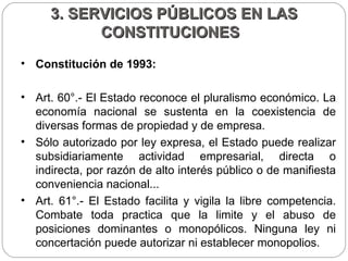 3. SERVICIOS PÚBLICOS EN LAS CONSTITUCIONES  Constitución de 1993:  Art. 60°.- El Estado reconoce el pluralismo económico. La economía nacional se sustenta en la coexistencia de diversas formas de propiedad y de empresa.  Sólo autorizado por ley expresa, el Estado puede realizar subsidiariamente actividad empresarial, directa o indirecta, por razón de alto interés público o de manifiesta conveniencia nacional...  Art. 61°.- El Estado facilita y vigila la libre competencia. Combate toda practica que la limite y el abuso de posiciones dominantes o monopólicos. Ninguna ley ni concertación puede autorizar ni establecer monopolios.  