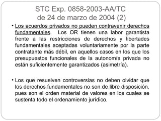 STC Exp. 0858-2003-AA/TC de 24 de marzo de 2004 (2) Los acuerdos privados no pueden contravenir derechos fundamentales .  Los OR tienen una labor garantista frente a las restricciones de derechos y libertades fundamentales aceptadas voluntariamente por la parte contratante más débil, en aquellos casos en los que los presupuestos funcionales de la autonomía privada no están suficientemente garantizados (asimetría). Los que resuelven controversias no deben olvidar que  los derechos fundamentales no son de libre disposición , pues son el orden material de valores en los cuales se sustenta todo el ordenamiento jurídico. 