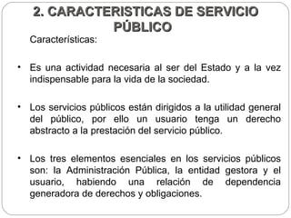 2. CARACTERISTICAS DE SERVICIO PÚBLICO  Características:  Es una actividad necesaria al ser del Estado y a la vez indispensable para la vida de la sociedad.  Los servicios públicos están dirigidos a la utilidad general del público, por ello un usuario tenga un derecho abstracto a la prestación del servicio público.  Los tres elementos esenciales en los servicios públicos son: la Administración Pública, la entidad gestora y el usuario, habiendo una relación de dependencia generadora de derechos y obligaciones.  