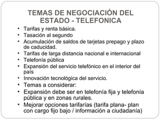 TEMAS DE NEGOCIACIÓN DEL ESTADO - TELEFONICA Tarifas y renta básica. Tasación al segundo Acumulación de saldos de tarjetas prepago y plazo de caducidad. Tarifas de larga distancia nacional e internacional Telefonía pública Expansión del servicio telefónico en el interior del país Innovación tecnológica del servicio. Temas a considerar:  Expansión debe ser en telefonía fija y telefonía pública y en zonas rurales. Mejorar opciones tarifarías (tarifa plana- plan con cargo fijo bajo / información a ciudadanía)  