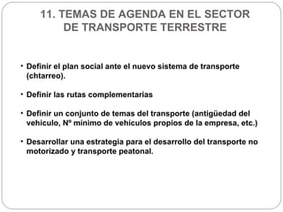 11. TEMAS DE AGENDA EN EL SECTOR DE TRANSPORTE TERRESTRE Definir el plan social ante el nuevo sistema de transporte (chtarreo). Definir las rutas complementarias Definir un conjunto de temas del transporte (antigüedad del vehículo, Nº mínimo de vehículos propios de la empresa, etc.) Desarrollar una estrategia para el desarrollo del transporte no motorizado y transporte peatonal.  