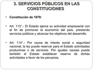3. SERVICIOS PÚBLICOS EN LAS CONSTITUCIONES  Constitución de 1979:  Art. 113°.- El Estado ejerce su actividad empresarial con el fin de promover la economía del país, prestando servicios públicos y alcanzar los objetivos del desarrollo. Art. 114°.- Por causa de interés social o seguridad nacional, la ley puede reservar para el Estado actividades productivas o de servicios. Por iguales causas puede también el Estado establecer reserva de dichas actividades a favor de los peruanos .  