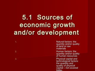 5.1 Sources of
 economic growth
and/or development
1.         Natural factors: the
           quantity and/or quality
           of land or raw
           materials
2.         Human factors: the
           quantity and/or quality
           of human resources
3.         Physical capital and
           technological factors:
           the quantity and
           quality of physical
           capital – not covered
           today.
 