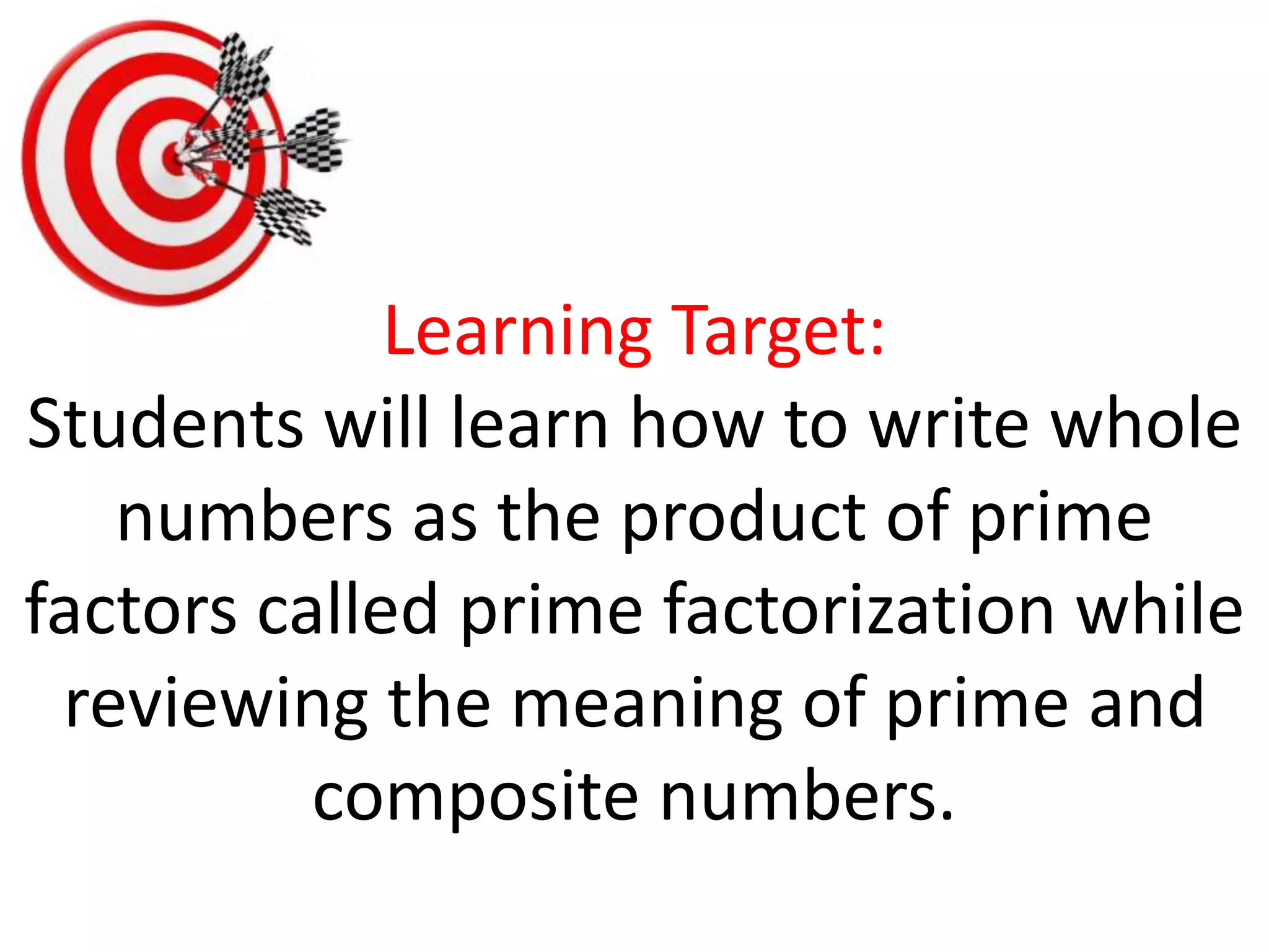 Learning Target:
Students will learn how to write whole
numbers as the product of prime
factors called prime factorization while
reviewing the meaning of prime and
composite numbers.
 