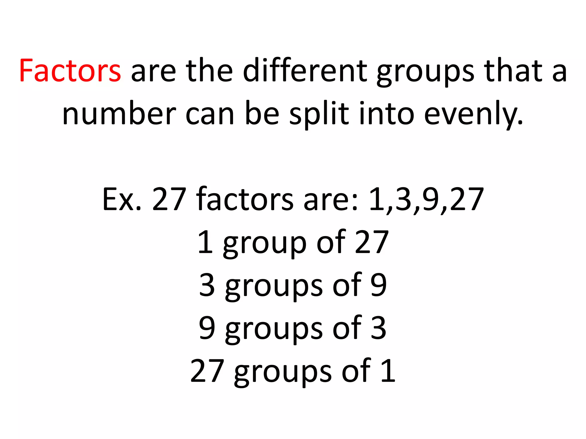 Factors are the different groups that a
number can be split into evenly.
Ex. 27 factors are: 1,3,9,27
1 group of 27
3 groups of 9
9 groups of 3
27 groups of 1
 