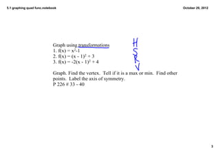 5.1 graphing quad func.notebook                                                                 October 29, 2012




                            Graph using transformations
                            1. f(x) = x2­1
                            2. f(x) = (x ­ 1)2 + 3
                            3. f(x) = ­2(x ­ 1)2 + 4

                            Graph. Find the vertex.  Tell if it is a max or min.  Find other 
                            points.  Label the axis of symmetry.
                            P 226 # 33 ­ 40




                                                                                                                   3
 
