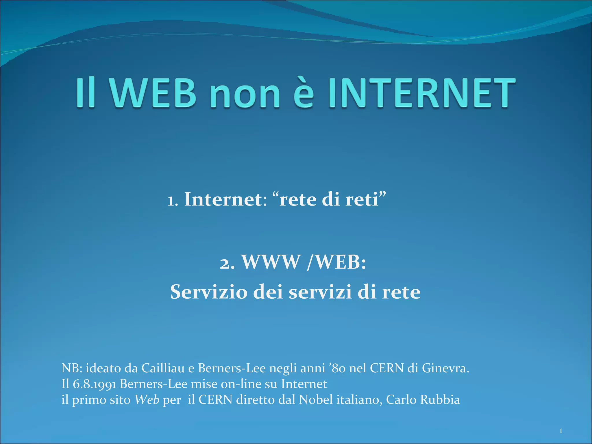 1.  Internet : “ rete di reti” NB: ideato da Cailliau e Berners-Lee negli anni ’80 nel CERN di Ginevra. Il 6.8.1991 Berners-Lee mise on-line su Internet  il primo sito  Web  per  il CERN diretto dal Nobel italiano, Carlo Rubbia 2. WWW /WEB:  Servizio dei servizi di rete 