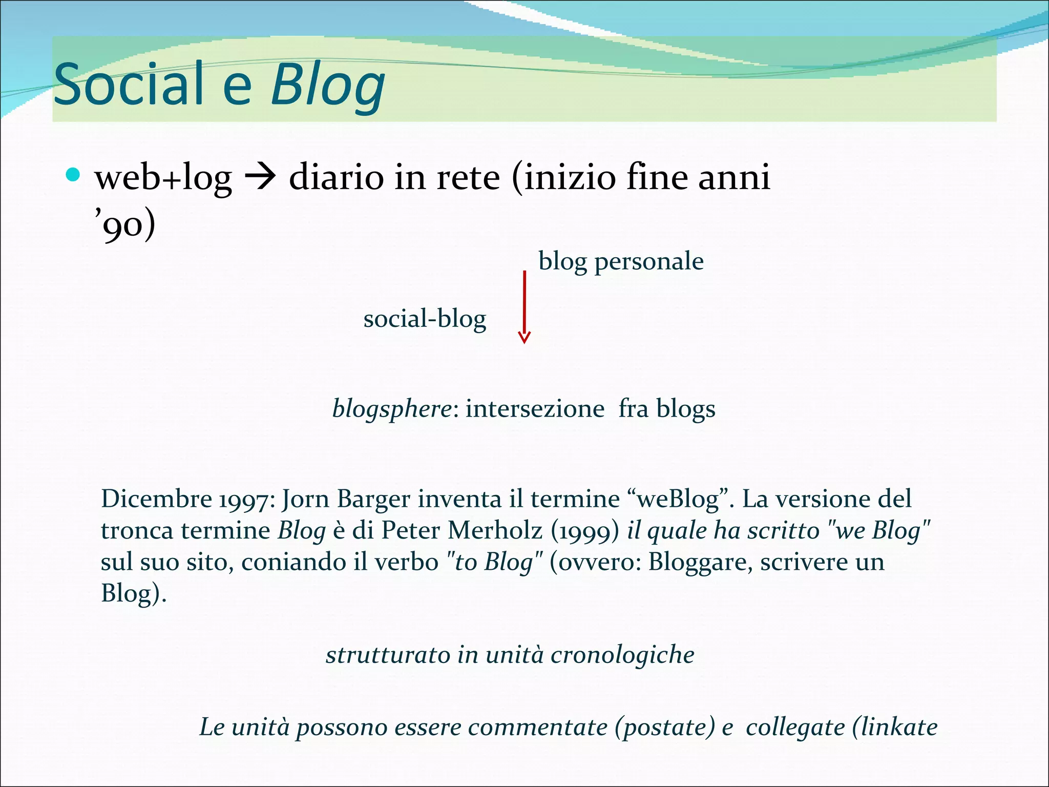 Social e  Blog web+log    diario in rete (inizio fine anni ’90) blogsphere : intersezione  fra blogs social-blog blog personale Dicembre 1997: Jorn Barger inventa il termine “weBlog”. La versione del tronca termine  Blog  è di Peter Merholz (1999)  il quale ha scritto &quot;we Blog&quot;  sul suo sito, coniando il verbo  &quot;to Blog&quot;  (ovvero: Bloggare, scrivere un Blog). strutturato in unità cronologiche  Le unità possono essere commentate (postate) e  collegate (linkate 