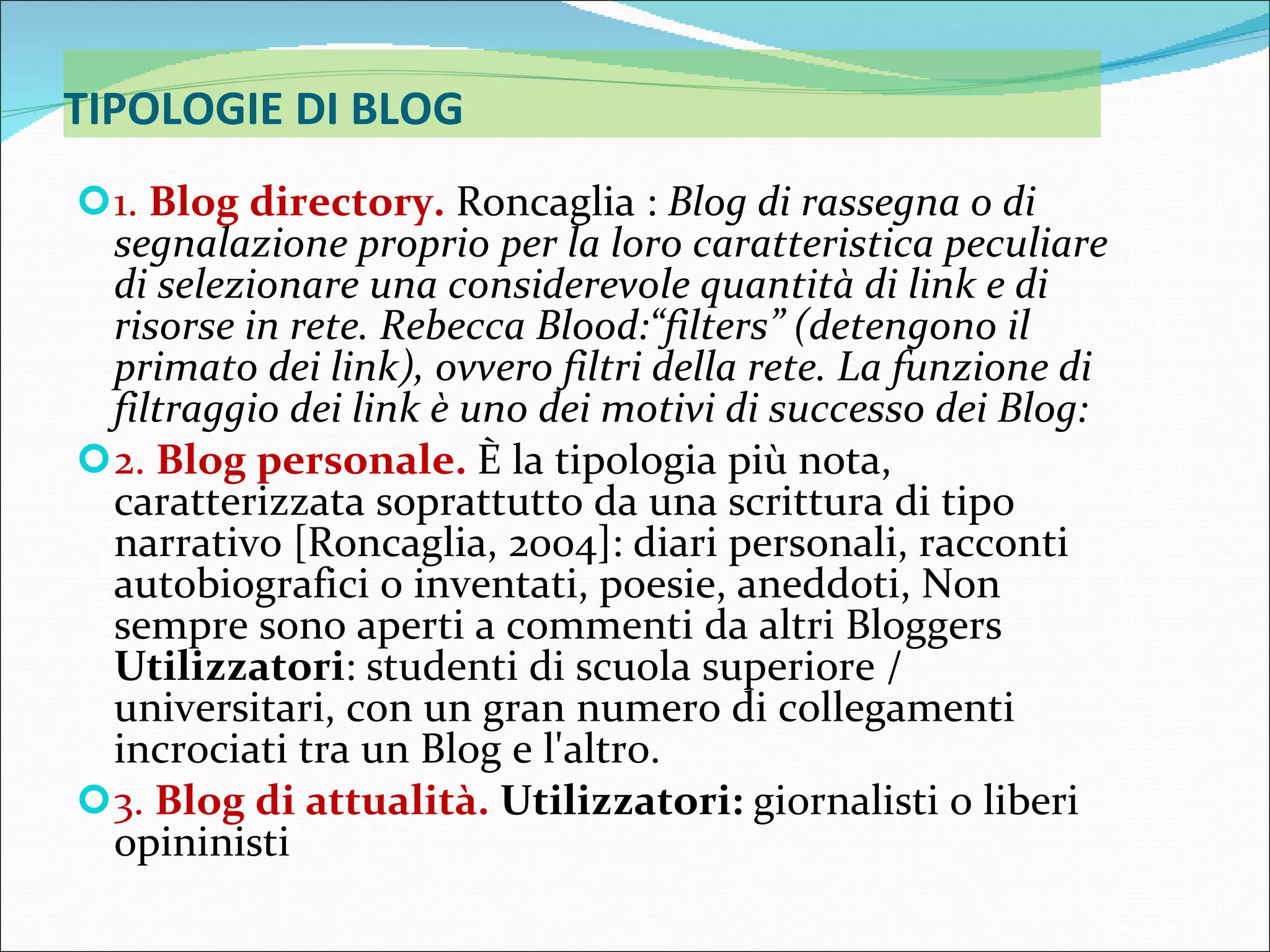 TIPOLOGIE DI BLOG 1.  Blog directory.   Roncaglia :  Blog di rassegna o di segnalazione proprio per la loro caratteristica peculiare di selezionare una considerevole quantità di link e di risorse in rete. Rebecca Blood:“filters” (detengono il primato dei link), ovvero filtri della rete. La funzione di filtraggio dei link è uno dei motivi di successo dei Blog: 2.  Blog personale.   È la tipologia più nota, caratterizzata soprattutto da una scrittura di tipo narrativo [Roncaglia, 2004]: diari personali, racconti autobiografici o inventati, poesie, aneddoti, Non sempre sono aperti a commenti da altri Bloggers  Utilizzatori : studenti di scuola superiore / universitari, con un gran numero di collegamenti incrociati tra un Blog e l'altro.  3.  Blog di attualità.   Utilizzatori:  giornalisti o liberi opininisti 