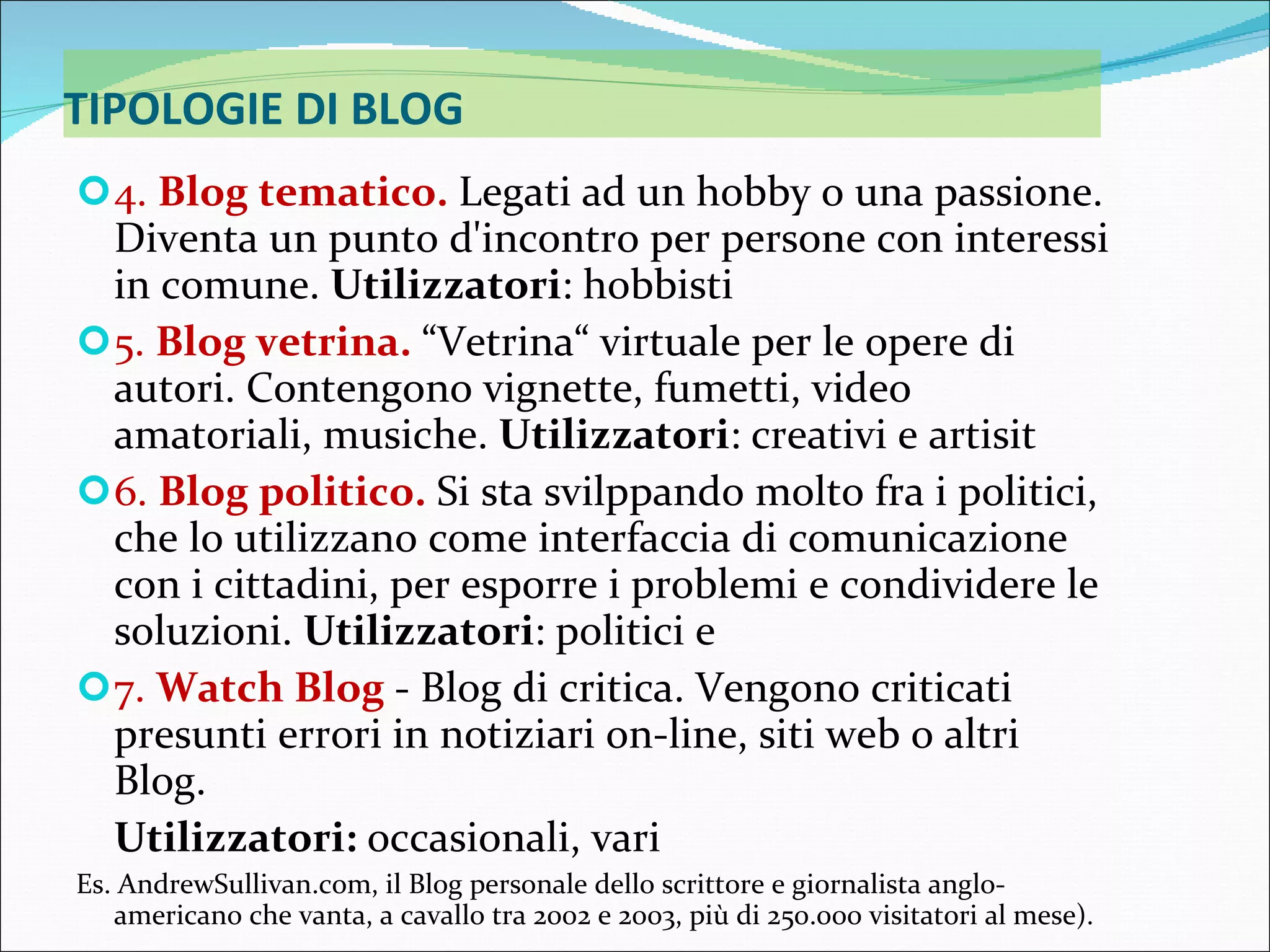 TIPOLOGIE DI BLOG 4.  Blog tematico.  Legati ad un hobby o una passione. Diventa un punto d'incontro per persone con interessi in comune.  Utilizzatori : hobbisti 5.  Blog vetrina.  “Vetrina“ virtuale per le opere di autori. Contengono vignette, fumetti, video amatoriali, musiche.  Utilizzatori : creativi e artisit 6.  Blog politico.  Si sta svilppando molto fra i politici, che lo utilizzano come interfaccia di comunicazione con i cittadini, per esporre i problemi e condividere le soluzioni.  Utilizzatori : politici e  7.  Watch Blog  - Blog di critica. Vengono criticati presunti errori in notiziari on-line, siti web o altri Blog.  Utilizzatori:  occasionali, vari Es. AndrewSullivan.com, il Blog personale dello scrittore e giornalista anglo-americano che vanta, a cavallo tra 2002 e 2003, più di 250.000 visitatori al mese).  