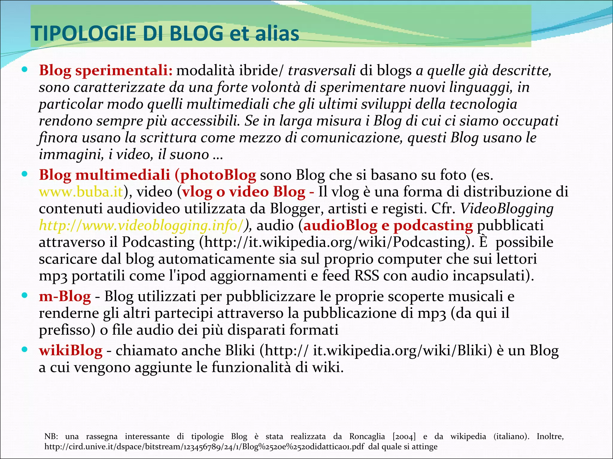 TIPOLOGIE DI BLOG et alias Blog sperimentali:   modalità ibride/  trasversali  di blogs  a quelle già descritte, sono caratterizzate da una forte volontà di sperimentare nuovi linguaggi, in particolar modo quelli multimediali che gli ultimi sviluppi della tecnologia rendono sempre più accessibili. Se in larga misura i Blog di cui ci siamo occupati finora usano la scrittura come mezzo di comunicazione, questi Blog usano le immagini, i video, il suono …  Blog multimediali (photoBlog  sono Blog che si basano su foto (es.  www.buba.it ), video ( vlog o video Blog -  Il vlog è una forma di distribuzione di contenuti audiovideo utilizzata da Blogger, artisti e registi. Cfr.  VideoBlogging  http://www.videoblogging.info/ ),  audio ( audioBlog e podcasting  pubblicati attraverso il Podcasting (http://it.wikipedia.org/wiki/Podcasting). È  possibile scaricare dal blog automaticamente sia sul proprio computer che sui lettori mp3 portatili come l'ipod aggiornamenti e feed RSS con audio incapsulati). m-Blog  - Blog utilizzati per pubblicizzare le proprie scoperte musicali e renderne gli altri partecipi attraverso la pubblicazione di mp3 (da qui il prefisso) o file audio dei più disparati formati wikiBlog  - chiamato anche Bliki (http:// it.wikipedia.org/wiki/Bliki) è un Blog a cui vengono aggiunte le funzionalità di wiki. NB: una rassegna interessante di tipologie Blog è stata realizzata da Roncaglia [2004] e da wikipedia  ( italiano). Inoltre, http://cird.unive.it/dspace/bitstream/123456789/24/1/Blog%2520e%2520didattica01.pdf  dal quale si attinge 