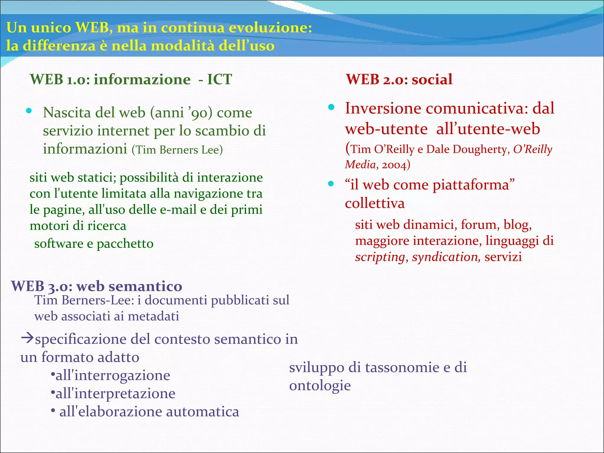 Inversione comunicativa: dal web-utente  all’utente-web  ( Tim O’Reilly e Dale Dougherty,  O’Reilly Media , 2004) “ il web come piattaforma” collettiva WEB 1.0: informazione  - ICT WEB 2.0: social WEB 3.0: web semantico Nascita del web (anni ’90) come servizio internet per lo scambio di informazioni  (Tim Berners Lee) siti web statici; possibilità di interazione con l'utente limitata alla navigazione tra le pagine, all'uso delle e-mail e dei primi motori di ricerca sviluppo di tassonomie e di ontologie Un unico WEB, ma in continua evoluzione: la differenza è nella modalità dell’uso siti web dinamici, forum, blog,  maggiore interazione, linguaggi di  scripting ,  syndication,  servizi software e pacchetto Tim Berners-Lee: i documenti pubblicati sul web associati ai metadati specificazione del contesto semantico in un formato adatto  all'interrogazione all'interpretazione  all'elaborazione automatica  
