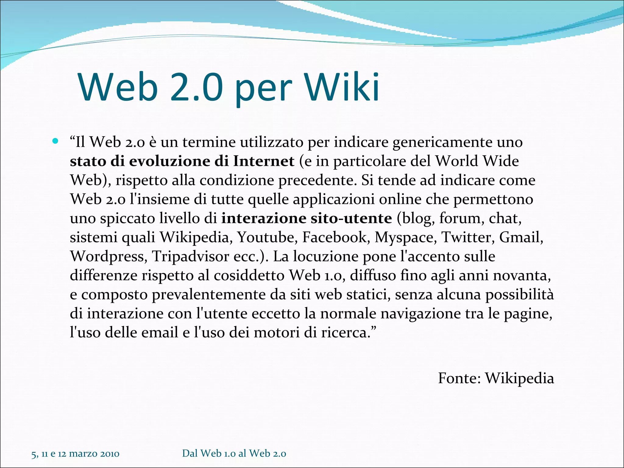 Web 2.0 per Wiki “ Il Web 2.0 è un termine utilizzato per indicare genericamente uno  stato di evoluzione di Internet  (e in particolare del World Wide Web), rispetto alla condizione precedente. Si tende ad indicare come Web 2.0 l'insieme di tutte quelle applicazioni online che permettono uno spiccato livello di  interazione sito-utente  (blog, forum, chat, sistemi quali Wikipedia, Youtube, Facebook, Myspace, Twitter, Gmail, Wordpress, Tripadvisor ecc.). La locuzione pone l'accento sulle differenze rispetto al cosiddetto Web 1.0, diffuso fino agli anni novanta, e composto prevalentemente da siti web statici, senza alcuna possibilità di interazione con l'utente eccetto la normale navigazione tra le pagine, l'uso delle email e l'uso dei motori di ricerca.” Fonte: Wikipedia 5, 11 e 12 marzo 2010 Dal Web 1.0 al Web 2.0 