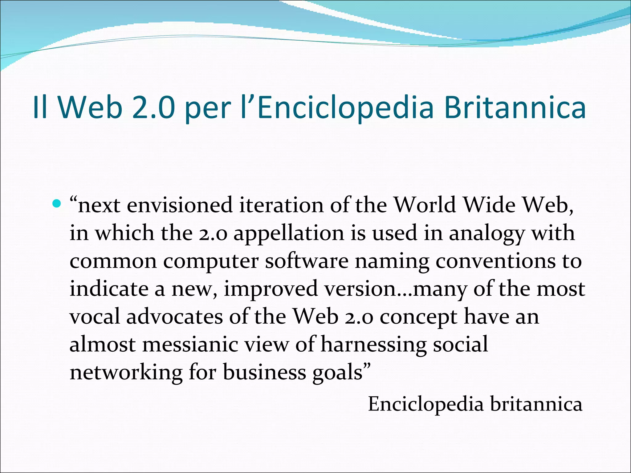 Il Web 2.0 per l’Enciclopedia Britannica “ next envisioned iteration of the World Wide Web, in which the 2.0 appellation is used in analogy with common computer software naming conventions to indicate a new, improved version… many of the most vocal advocates of the Web 2.0 concept have an almost messianic view of harnessing social networking for business goals” Enciclopedia britannica  