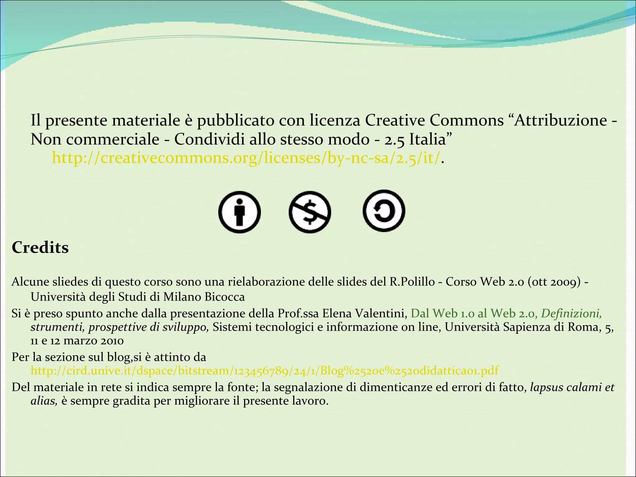 Il presente materiale è pubblicato con licenza Creative Commons “Attribuzione - Non commerciale - Condividi allo stesso modo - 2.5 Italia”       http://creativecommons.org/licenses/by-nc-sa/2.5/it/ .  Credits Alcune sliedes di questo corso sono una rielaborazione delle slides del  R.Polillo - Corso Web 2.0 (ott 2009) -  Università degli Studi di Milano Bicocca Si è preso spunto anche dalla presentazione della Prof.ssa Elena Valentini,  Dal Web 1.0 al Web 2.0,  Definizioni,  strumenti, prospettive di sviluppo,  Sistemi tecnologici e informazione on line, Università Sapienza di Roma, 5, 11 e 12 marzo 2010 Per la sezione sul blog,si è attinto da  http://cird.unive.it/dspace/bitstream/123456789/24/1/Blog%2520e%2520didattica01.pdf Del materiale in rete si indica sempre la fonte; la segnalazione di dimenticanze ed errori di fatto,  lapsus calami et alias,  è sempre gradita per migliorare il presente lavoro. 