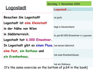 Logostadt Besuchen Sie Logostadt! Logostadt ist  eine Kleinstadt   in der N ähe von Wien  in Südösterreich.  Logostadt hat  6.000 Einwohner . In Logostadt gibt es  einen Fluss ,  eine Post ,  ein Rathaus  und  ein Krankenhaus . It’s the same exercise on the bottom of p.64 in the book) Logostadt ….. ist groß. liegt in Deutschland. Es gibt  60 000 Einwohner  in Logostadt. hat keinen Bahnhof. hat zwei Krankenhäuser. hat ein Rathaus. 