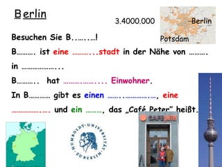Besuchen Sie B..…..…! B………. ist  eine ………...stadt  in der N ähe von ……….  in ………………...  B………..  hat  ……….…….... Einwohner . In B………… gibt es  einen ……..………….… ,  eine  …………… .….  und  ein ……… , das „ Café Peter”  heißt. 3.4000.000 B........ erlin Berlin Potsdam 