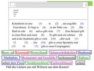 Betrifft:   Datum   Von An Kottenheim ist eine  (1)   in  (2)   , mit ungefähr  (3)   Einwohnern.  Es liegt in  (4)   , in der Nähe von  (5)   .  Die Stadt ist sehr  (6)   und es gibt viele  (7)   .  Zum Beispiel gibt es einen Dom und einen  (8)   .  Es gibt auch ein schönes  (9)  und in der Stadtmitte gibt es viele  (10)   , aber auch  (11   12  13)   .  Am  (14)   gibt es einen Sportplatz und  (15   16  17)   gibt es einen Campingplatz. Füll die Lücken aus mit Wörtern aus dem Kasten! Brem  en Kleinstadt sechstausend Norddeutschland schön Deutschland Marktplatz Rathaus Fachwerkhäuser Restaurants und Geschäfte Stadtrand Sehenswürdigkeiten neben  dem Fluss 