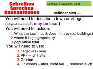 Schreiben Sprechen Hausaufgaben What the town has & doesn‘t have (i.e. buildings) where it is geographically population total You will need to describe a town or village  ( 6-8 good sentences  It may be less! ) You will need to include: negatives - kein PPF – ich hatte,  Opinion Linkwords – aber, nicht nur ..., sondern auch... You will need to use: http://voicethread.com/   ..... befindet sich .... 