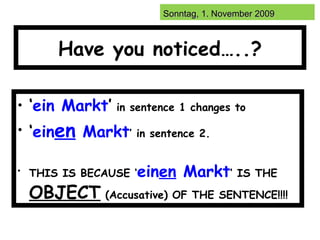 Have you noticed…..? ‘ ein Markt ’   in sentence 1 changes to   ‘ ein en  Markt ’   in sentence 2. THIS IS BECAUSE ‘ ein en  Markt ‘ IS THE   OBJECT   (Accusative)   OF THE SENTENCE!!!! 