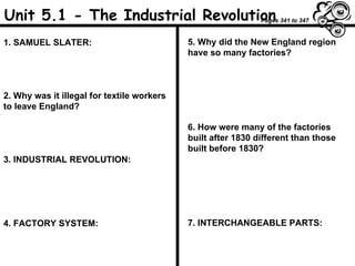 Unit 5.1 - The Industrial Revolution 1. SAMUEL SLATER: 2. Why was it illegal for textile workers to leave England? 3. INDUSTRIAL REVOLUTION: 4. FACTORY SYSTEM: 5. Why did the New England region have so many factories? 6. How were many of the factories built after 1830 different than those built before 1830? 7. INTERCHANGEABLE PARTS: Pages 341 to 347 
