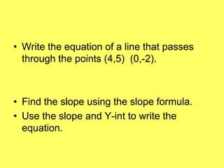 • Write the equation of a line that passes
  through the points (4,5) (0,-2).



• Find the slope using the slope formula.
• Use the slope and Y-int to write the
  equation.
 