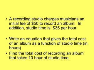 • A recording studio charges musicians an
  initial fee of $50 to record an album. In
  addition, studio time is $35 per hour.

• Write an equation that gives the total cost
  of an album as a function of studio time (in
  hours)
• Find the total cost of recording an album
  that takes 10 hour of studio time.
 