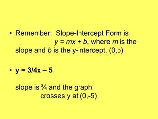 • Remember: Slope-Intercept Form is
              y = mx + b, where m is the
  slope and b is the y-intercept. (0,b)

• y = 3/4x – 5

 slope is ¾ and the graph
          crosses y at (0,-5)
 
