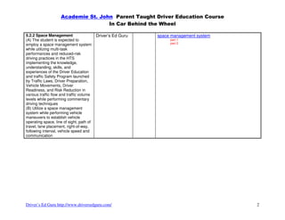 Academie St. John Parent Taught Driver Education Course
                                    In Car Behind the Wheel

5.2.2 Space Management                    Driver’s Ed Guru   space management system
(A) The student is expected to                                    part 1
employ a space management system                                  part 2
while utilizing multi-task
performances and reduced-risk
driving practices in the HTS
implementing the knowledge,
understanding, skills, and
experiences of the Driver Education
and traffic Safety Program launched
by Traffic Laws, Driver Preparation,
Vehicle Movements, Driver
Readiness, and Risk Reduction in
various traffic flow and traffic volume
levels while performing commentary
driving techniques
(B) Utilize a space management
system while performing vehicle
maneuvers to establish vehicle
operating space, line of sight, path of
travel, lane placement, right-of-way,
following interval, vehicle speed and
communication




Driver’s Ed Guru http://www.driversedguru.com/                                         2
 