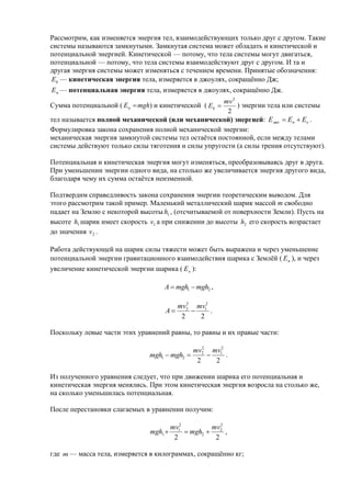 Рассмотрим, как изменяется энергия тел, взаимодействующих только друг с другом. Такие
системы называются замкнутыми. Замкнутая система может обладать и кинетической и
потенциальной энергией. Кинетической — потому, что тела системы могут двигаться,
потенциальной — потому, что тела системы взаимодействуют друг с другом. И та и
другая энергия системы может изменяться с течением времени. Принятые обозначения:
Ek — кинетическая энергия тела, измеряется в джоулях, сокращённо Дж;
E п — потенциальная энергия тела, измеряется в джоулях, сокращённо Дж.
                                                      mv 2
Сумма потенциальной ( Eп  mgh) и кинетической ( Ek       ) энергии тела или системы
                                                       2
тел называется полной механической (или механической) энергией: Е мех  Еп  Ек .
Формулировка закона сохранения полной механической энергии:
механическая энергия замкнутой системы тел остаётся постоянной, если между телами
системы действуют только силы тяготения и силы упругости (а силы трения отсутствуют).

Потенциальная и кинетическая энергия могут изменяться, преобразовываясь друг в друга.
При уменьшении энергии одного вида, на столько же увеличивается энергия другого вида,
благодаря чему их сумма остаётся неизменной.

Подтвердим справедливость закона сохранения энергии теоретическим выводом. Для
этого рассмотрим такой пример. Маленький металлический шарик массой m свободно
падает на Землю с некоторой высоты h1 , (отсчитываемой от поверхности Земли). Пусть на
высоте h1 шарик имеет скорость v1 а при снижении до высоты h2 его скорость возрастает
до значения v 2 .

Работа действующей на шарик силы тяжести может быть выражена и через уменьшение
потенциальной энергии гравитационного взаимодействия шарика с Землёй ( E п ), и через
увеличение кинетической энергии шарика ( E к ):

                                    A  mgh1  mgh2 ,

                                             2
                                          mv2 mv12
                                    A            .
                                           2     2

Поскольку левые части этих уравнений равны, то равны и их правые части:

                                             mv2 mv12
                                                2
                               mgh1  mgh2          .
                                              2     2

Из полученного уравнения следует, что при движении шарика его потенциальная и
кинетическая энергия менялись. При этом кинетическая энергия возросла на столько же,
на сколько уменьшилась потенциальная.

После перестановки слагаемых в уравнении получим:

                                        mv12         mv 2
                               mgh1          mgh2  2 ,
                                         2            2

где m — масса тела, измеряется в килограммах, сокращённо кг;
 