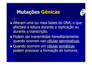 Mutações Génicas

Alteram uma ou mais bases do DNA, o que
afectará a leitura durante a replicação ou
durante a transcrição.
Podem ser transmitidas hereditariamente
quando ocorrem nas células germinativas.
Quando ocorrem em células somáticas
podem provocar a formação de tumores.
 