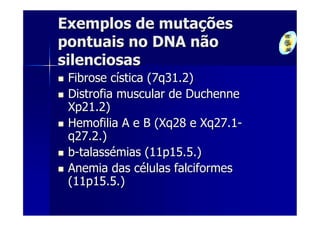 Exemplos de mutações
pontuais no DNA não
silenciosas
 Fibrose cística (7q31.2)
 Distrofia muscular de Duchenne
 Xp21.2)
 Hemofilia A e B (Xq28 e Xq27.1-
 q27.2.)
 b-talassémias (11p15.5.)
 Anemia das células falciformes
 (11p15.5.)
 