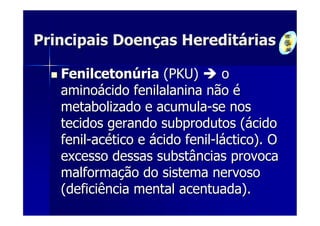 Principais Doenças Hereditárias

   Fenilcetonúria (PKU)         o
   aminoácido fenilalanina não é
   metabolizado e acumula-se nos
   tecidos gerando subprodutos (ácido
   fenil-acético e ácido fenil-láctico). O
   excesso dessas substâncias provoca
   malformação do sistema nervoso
   (deficiência mental acentuada).
 