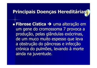 Principais Doenças Hereditárias

 Fibrose Cística     uma alteração em
 um gene do cromossoma 7 provoca a
 produção, pelas glândulas exócrinas,
 de um muco muito espesso que leva
 a obstrução do pâncreas e infecção
 crónica do pulmões, levando à morte
 ainda na juventude.
 