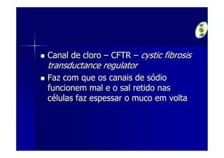 Canal de cloro – CFTR – cystic fibrosis
transductance regulator
Faz com que os canais de sódio
funcionem mal e o sal retido nas
células faz espessar o muco em volta
 