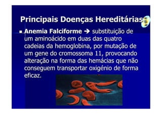 Principais Doenças Hereditárias
 Anemia Falciforme       substituição de
 um aminoácido em duas das quatro
 cadeias da hemoglobina, por mutação de
 um gene do cromossoma 11, provocando
 alteração na forma das hemácias que não
 conseguem transportar oxigénio de forma
 eficaz.
 