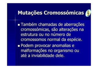Mutações Cromossómicas

 Também chamadas de aberrações
 cromossómicas, são alterações na
 estrutura ou no número de
 cromossomos normal da espécie.
 Podem provocar anomalias e
 malformações no organismo ou
 até a inviabilidade dele.
 