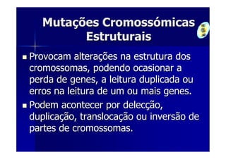 Mutações Cromossómicas
        Estruturais
Provocam alterações na estrutura dos
cromossomas, podendo ocasionar a
perda de genes, a leitura duplicada ou
erros na leitura de um ou mais genes.
Podem acontecer por delecção,
duplicação, translocação ou inversão de
partes de cromossomas.
 