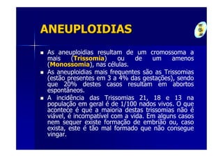 ANEUPLOIDIAS
As aneuploidias resultam de um cromossoma a
mais     (Trissomia)     ou    de   um     amenos
(Monossomia), nas células.
As aneuploidias mais frequentes são as Trissomias
(estão presentes em 3 a 4% das gestações), sendo
que 20% destes casos resultam em abortos
espontâneos.
A incidência das Trissomias 21, 18 e 13 na
população em geral é de 1/100 nados vivos. O que
acontece é que a maioria destas trissomias não é
viável, é incompatível com a vida. Em alguns casos
nem sequer existe formação de embrião ou, caso
exista, este é tão mal formado que não consegue
vingar.
 