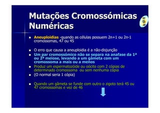 Mutações Cromossómicas
Numéricas
 Aneuploidias -quando as células possuem 2n+1 ou 2n-1
 cromossomas, 47 ou 45

 O erro que causa a aneuploidia é a não-disjunção
 Um par cromossómico não se separa na anafase da 1ª
 ou 2ª meiose, levando a um gâmeta com um
 cromossoma a mais ou a menos
 Produz um espermatozóide ou oócito com 2 cópias de
 determinado cromossoma ou sem nenhuma cópia
 (O normal seria 1 cópia)

 Quando um gâmeta se funde com outro o zigoto terá 45 ou
 47 cromossomas e vez de 46
 