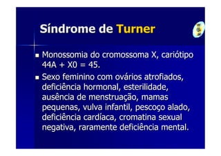 Síndrome de Turner

Monossomia do cromossoma X, cariótipo
44A + X0 = 45.
Sexo feminino com ovários atrofiados,
deficiência hormonal, esterilidade,
ausência de menstruação, mamas
pequenas, vulva infantil, pescoço alado,
deficiência cardíaca, cromatina sexual
negativa, raramente deficiência mental.
 