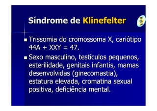 Síndrome de Klinefelter

Trissomia do cromossoma X, cariótipo
44A + XXY = 47.
Sexo masculino, testículos pequenos,
esterilidade, genitais infantis, mamas
desenvolvidas (ginecomastia),
estatura elevada, cromatina sexual
positiva, deficiência mental.
 