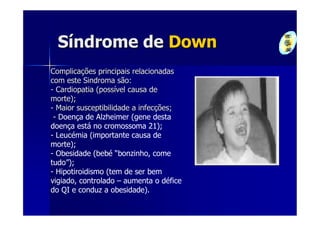 Síndrome de Down
Complicações principais relacionadas
com este Sindroma são:
- Cardiopatia (possível causa de
morte);
- Maior susceptibilidade a infecções;
 - Doença de Alzheimer (gene desta
doença está no cromossoma 21);
- Leucémia (importante causa de
morte);
- Obesidade (bebé “bonzinho, come
tudo”);
- Hipotiroidismo (tem de ser bem
vigiado, controlado – aumenta o défice
do QI e conduz a obesidade).
 