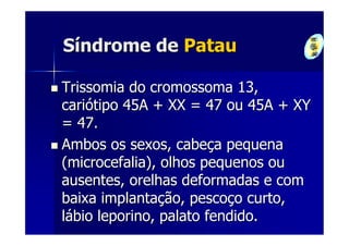 Síndrome de Patau

Trissomia do cromossoma 13,
cariótipo 45A + XX = 47 ou 45A + XY
= 47.
Ambos os sexos, cabeça pequena
(microcefalia), olhos pequenos ou
ausentes, orelhas deformadas e com
baixa implantação, pescoço curto,
lábio leporino, palato fendido.
 