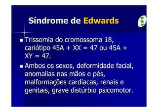 Síndrome de Edwards

Trissomia do cromossoma 18,
cariótipo 45A + XX = 47 ou 45A +
XY = 47.
Ambos os sexos, deformidade facial,
anomalias nas mãos e pés,
malformações cardíacas, renais e
genitais, grave distúrbio psicomotor.
 