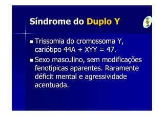 Síndrome do Duplo Y

 Trissomia do cromossoma Y,
 cariótipo 44A + XYY = 47.
 Sexo masculino, sem modificações
 fenotípicas aparentes. Raramente
 déficit mental e agressividade
 acentuada.
 