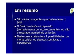 Em resumo

São vários os agentes que podem lesar o
DNA
O DNA com lesões é reparado
(correctamente ou incorrectamente), ou não
é reparado, persistindo as lesões
Neste caso a célula tem 2 possibilidades: ou
morte celular ou doenças somáticas e
hereditárias
 